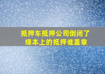 抵押车抵押公司倒闭了 绿本上的抵押谁盖章